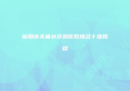 衡阳市无痛补牙洞医院排名十强揭晓