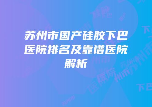 苏州市国产硅胶下巴医院排名及靠谱医院解析