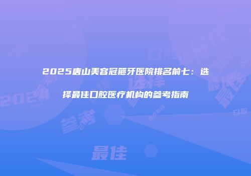 2025唐山美容冠箍牙医院排名前七：选择最佳口腔医疗机构的参考指南