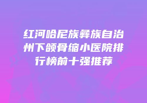 红河哈尼族彝族自治州下颌骨缩小医院排行榜前十强推荐