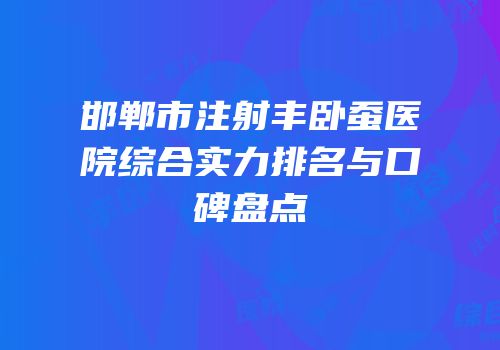 邯郸市注射丰卧蚕医院综合实力排名与口碑盘点