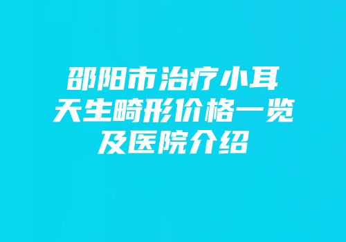 邵阳市治疗小耳天生畸形价格一览及医院介绍
