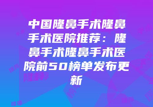 中国隆鼻手术隆鼻手术医院推荐：隆鼻手术隆鼻手术医院前50榜单发布更新