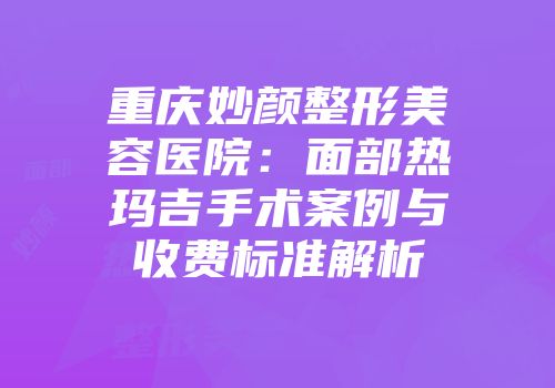 重庆妙颜整形美容医院：面部热玛吉手术案例与收费标准解析