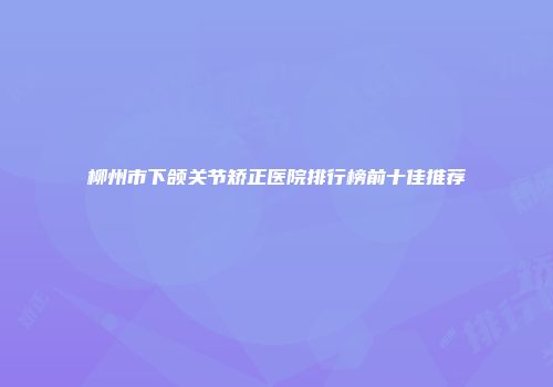 柳州市下颌关节矫正医院排行榜前十佳推荐