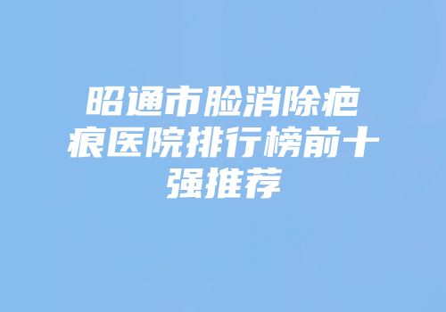 昭通市脸消除疤痕医院排行榜前十强推荐