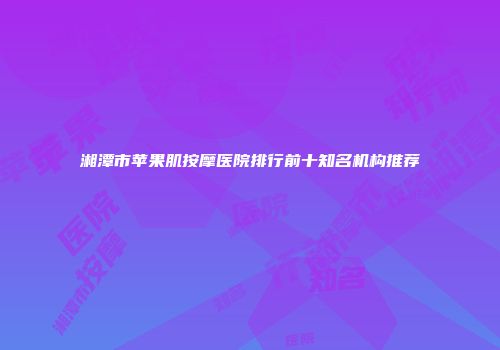 湘潭市苹果肌按摩医院排行前十知名机构推荐
