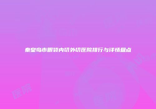 秦皇岛市眼袋内切外切医院排行与详情盘点