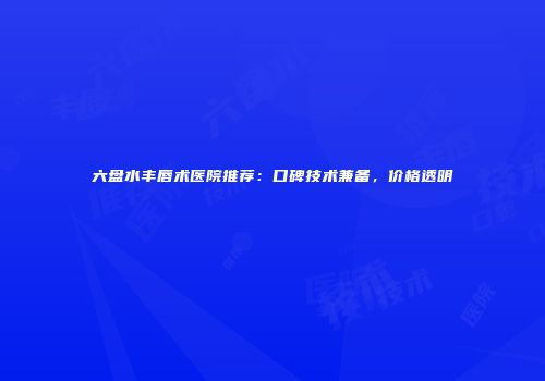 六盘水丰唇术医院推荐：口碑技术兼备，价格透明