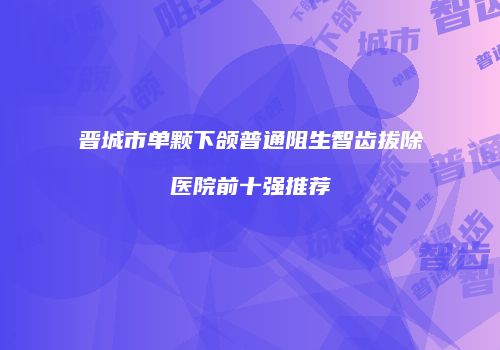 晋城市单颗下颌普通阻生智齿拔除医院前十强推荐