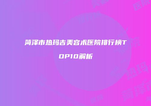菏泽市热玛吉美容术医院排行榜TOP10解析