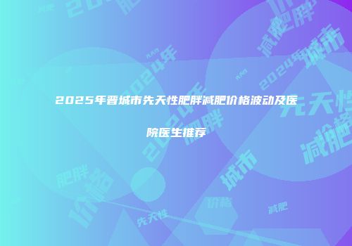 2025年晋城市先天性肥胖减肥价格波动及医院医生推荐