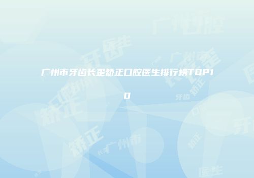 广州市牙齿长歪矫正口腔医生排行榜TOP10