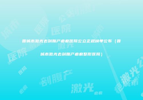 晋城市激光去剖腹产疤痕医院公立正规榜单公布（晋城市激光去剖腹产疤痕整形医院）