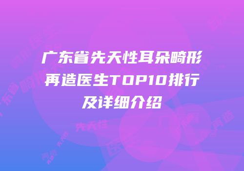 广东省先天性耳朵畸形再造医生TOP10排行及详细介绍