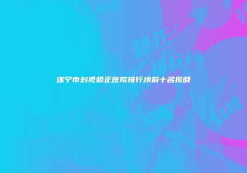 遂宁市斜视矫正医院排行榜前十名揭晓