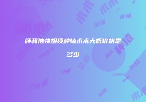 呼和浩特胡须种植术术大概价格是多少