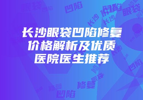 长沙眼袋凹陷修复价格解析及优质医院医生推荐