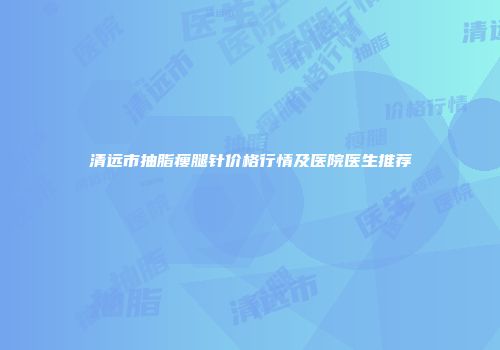 清远市抽脂瘦腿针价格行情及医院医生推荐