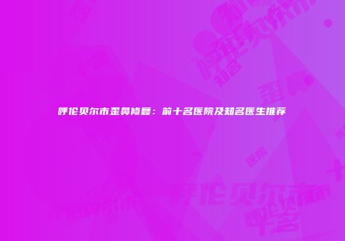 呼伦贝尔市歪鼻修复：前十名医院及知名医生推荐