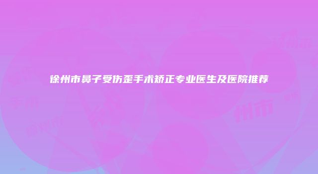 徐州市鼻子受伤歪手术矫正专业医生及医院推荐