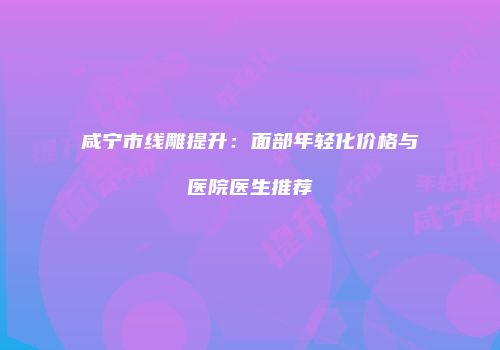 咸宁市线雕提升：面部年轻化价格与医院医生推荐