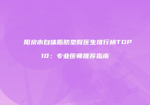阳泉市自体脂肪垫臀医生排行榜TOP10：专业医师推荐指南
