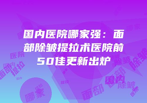 国内医院哪家强：面部除皱提拉术医院前50佳更新出炉