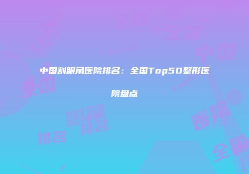 中国割眼角医院排名：全国Top50整形医院盘点