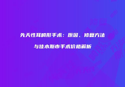 先天性耳畸形手术：原因、修复方法与佳木斯市手术价格解析