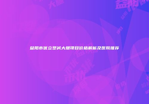 益阳市优立塑减大腿项目价格解析及医院推荐