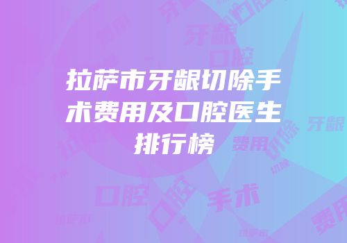 拉萨市牙龈切除手术费用及口腔医生排行榜