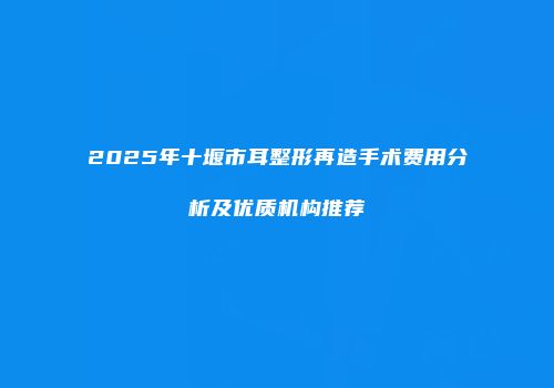 2025年十堰市耳整形再造手术费用分析及优质机构推荐