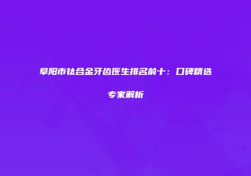 阜阳市钛合金牙齿医生排名前十：口碑精选专家解析