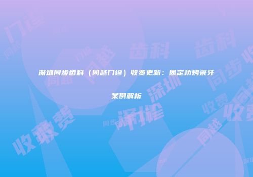 深圳同步齿科（同越门诊）收费更新：固定桥烤瓷牙案例解析