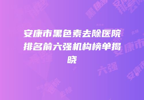 安康市黑色素去除医院排名前六强机构榜单揭晓