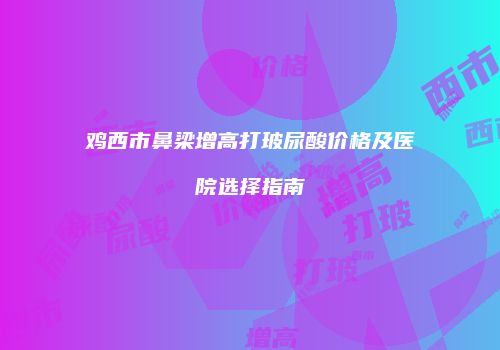 鸡西市鼻梁增高打玻尿酸价格及医院选择指南
