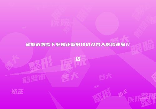 鹤壁市眼睑下至矫正整形均价及各大医院详细介绍