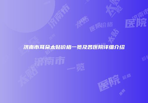 济南市耳朵太贴价格一览及各医院详细介绍