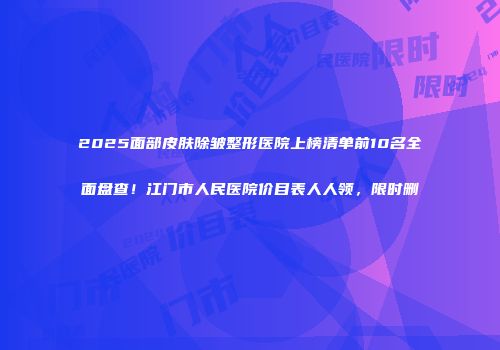 2025面部皮肤除皱整形医院上榜清单前10名全面盘查！江门市人民医院价目表人人领，限时删