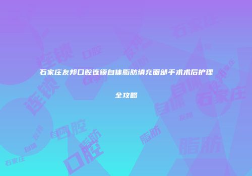 石家庄友邦口腔连锁自体脂肪填充面部手术术后护理全攻略