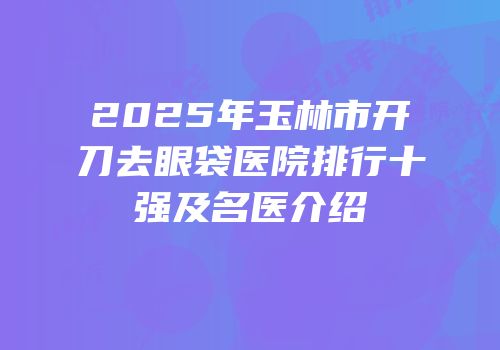 2025年玉林市开刀去眼袋医院排行十强及名医介绍
