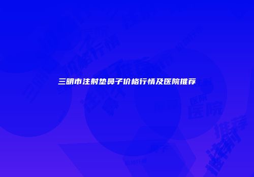 三明市注射垫鼻子价格行情及医院推荐