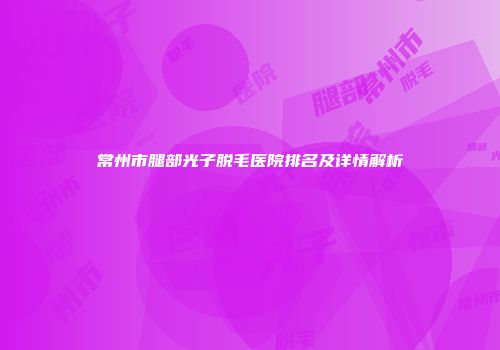 常州市腿部光子脱毛医院排名及详情解析