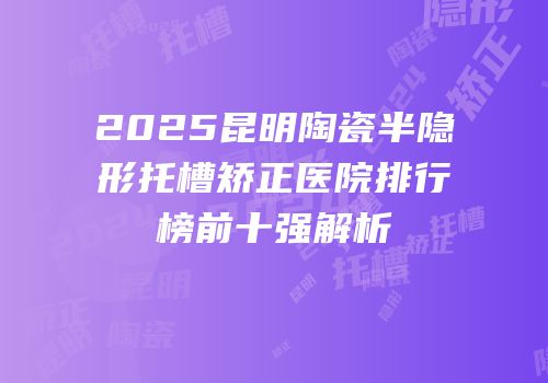 2025昆明陶瓷半隐形托槽矫正医院排行榜前十强解析