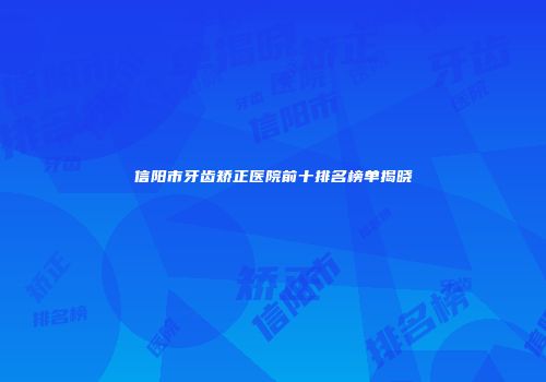信阳市牙齿矫正医院前十排名榜单揭晓