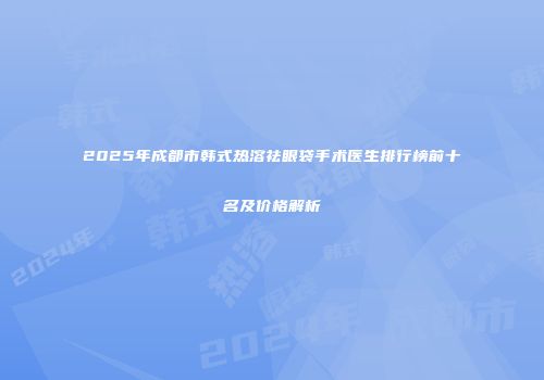 2025年成都市韩式热溶祛眼袋手术医生排行榜前十名及价格解析