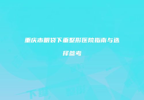 重庆市眼袋下垂整形医院指南与选择参考