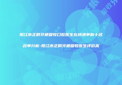 阳江市正畸牙根吸收口腔医生在榜清单前十名名单分析-阳江市正畸牙根吸收医生评价高