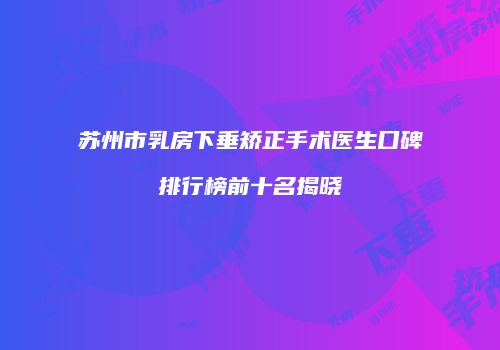 苏州市乳房下垂矫正手术医生口碑排行榜前十名揭晓